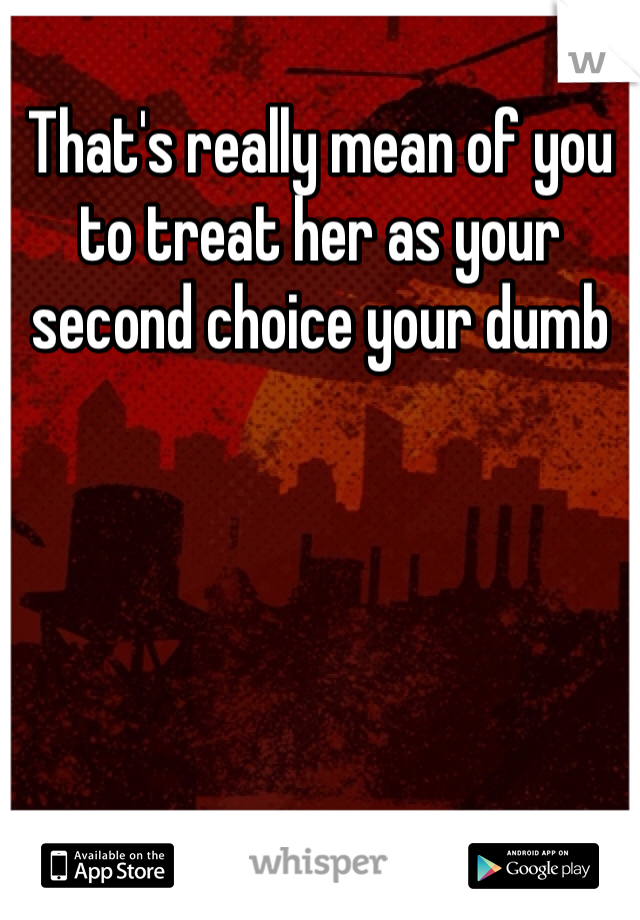 That's really mean of you to treat her as your second choice your dumb 