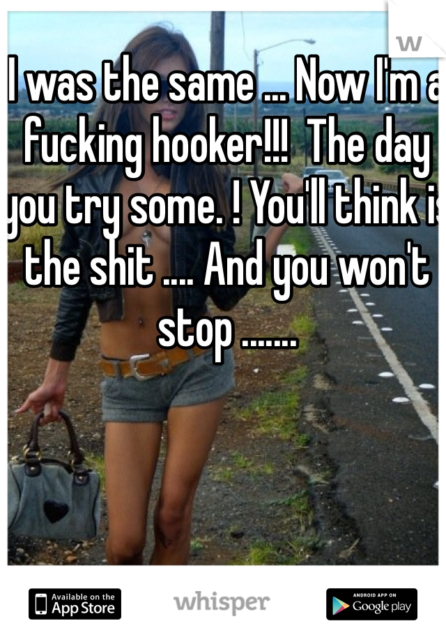I was the same ... Now I'm a fucking hooker!!!  The day you try some. ! You'll think is the shit .... And you won't stop ....... 