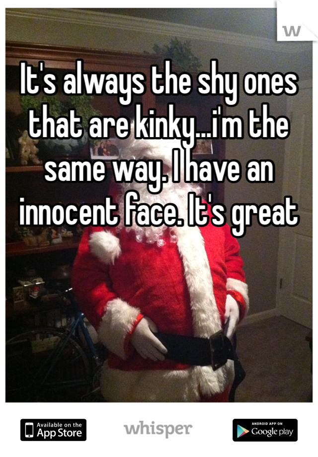It's always the shy ones that are kinky...i'm the same way. I have an innocent face. It's great
