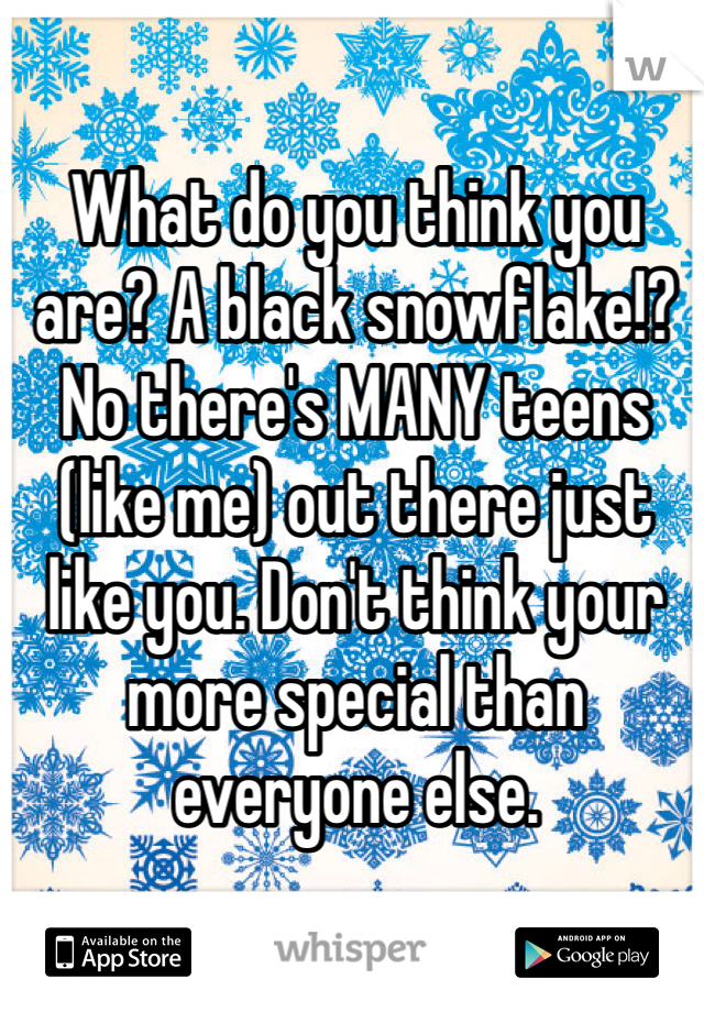 What do you think you are? A black snowflake!? No there's MANY teens (like me) out there just like you. Don't think your more special than everyone else.