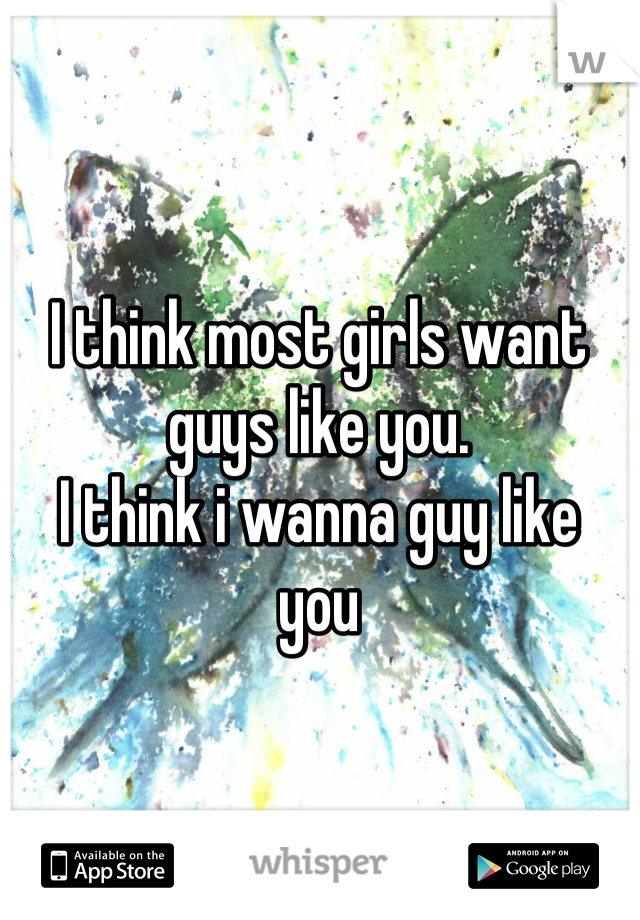 I think most girls want guys like you.
I think i wanna guy like
you