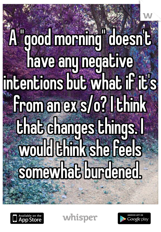 A "good morning" doesn't have any negative intentions but what if it's from an ex s/o? I think that changes things. I would think she feels somewhat burdened. 