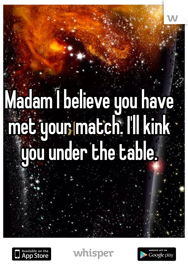 Madam I believe you have met your match. I'll kink you under the table. 