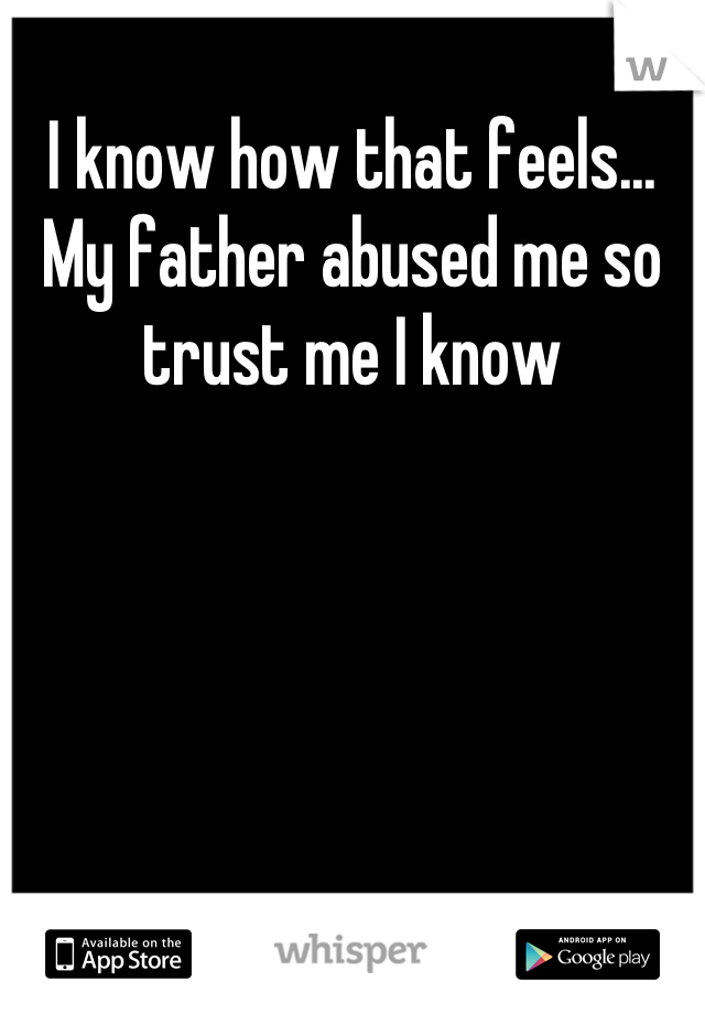 I know how that feels... My father abused me so trust me I know