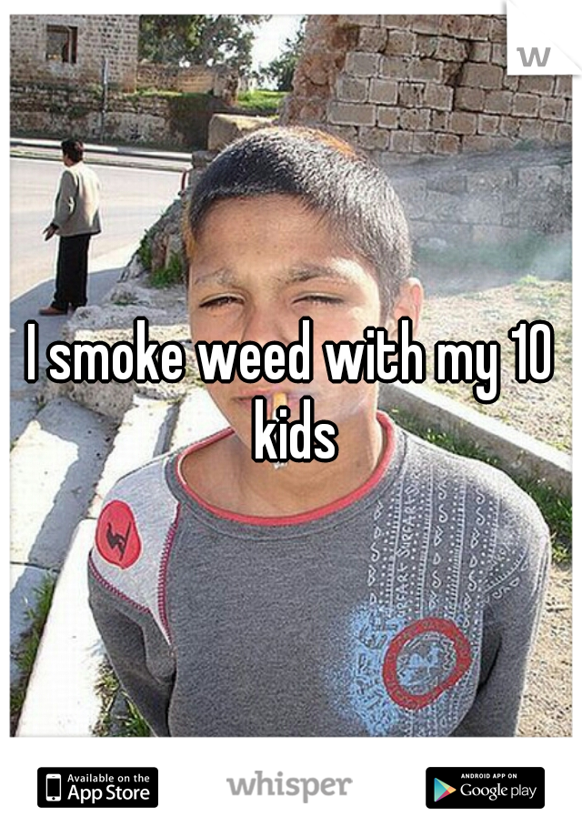 I smoke weed with my 10 kids