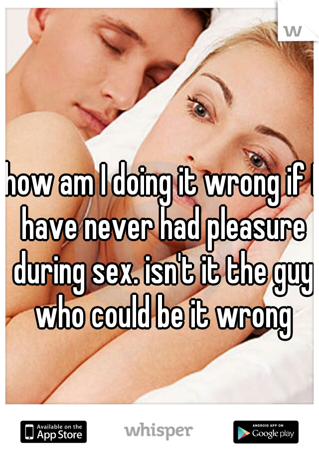how am I doing it wrong if I have never had pleasure during sex. isn't it the guy who could be it wrong