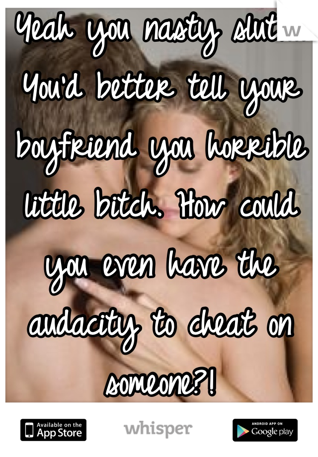 Yeah you nasty slut!... You'd better tell your boyfriend you horrible little bitch. How could you even have the audacity to cheat on someone?!