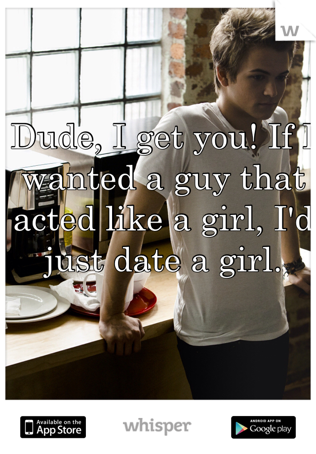 Dude, I get you! If I wanted a guy that acted like a girl, I'd just date a girl. 