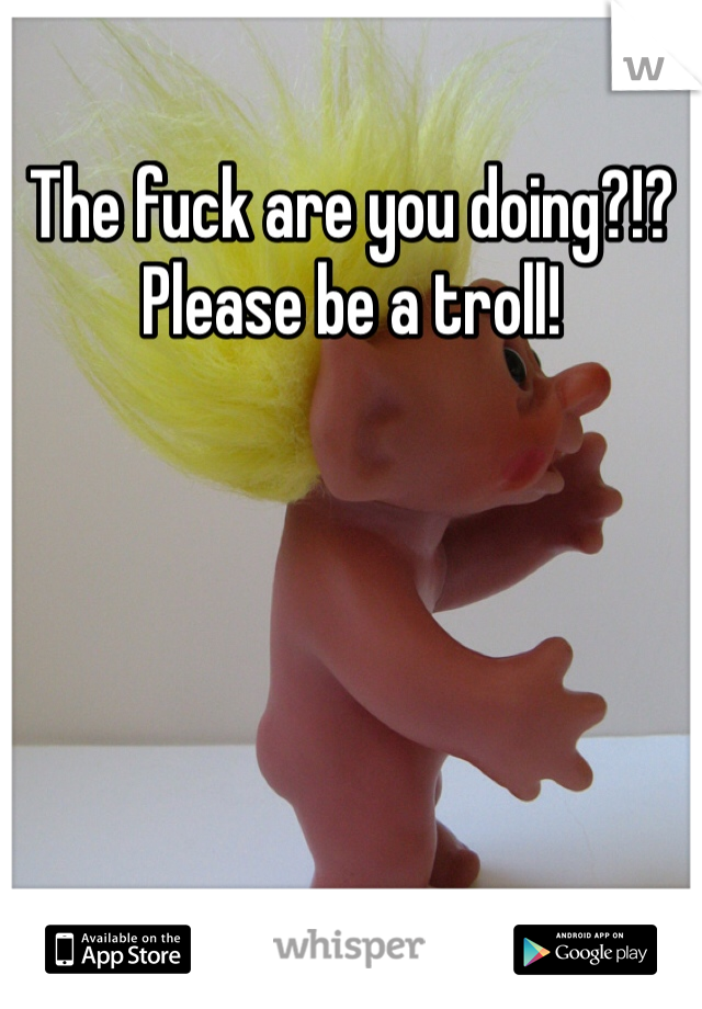 The fuck are you doing?!?
Please be a troll!
