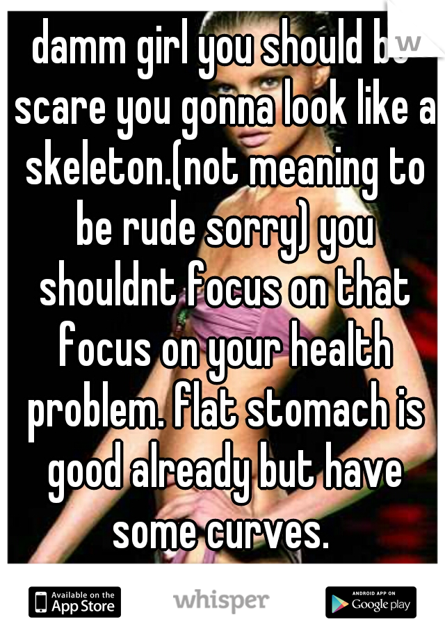 damm girl you should be scare you gonna look like a skeleton.(not meaning to be rude sorry) you shouldnt focus on that focus on your health problem. flat stomach is good already but have some curves. 