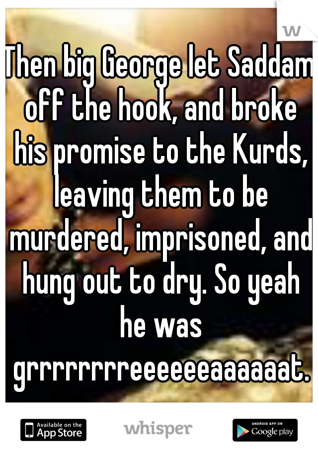 Then big George let Saddam off the hook, and broke his promise to the Kurds, leaving them to be murdered, imprisoned, and hung out to dry. So yeah he was grrrrrrrreeeeeeaaaaaat.