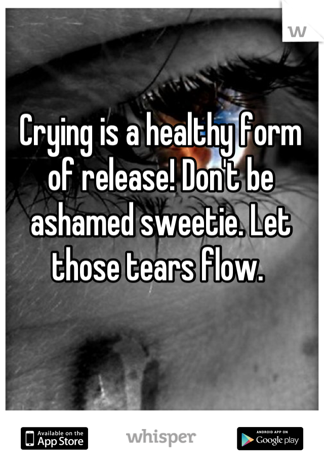 Crying is a healthy form of release! Don't be ashamed sweetie. Let those tears flow. 