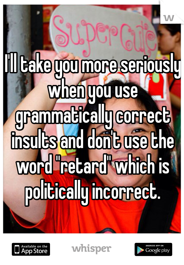 I'll take you more seriously when you use grammatically correct insults and don't use the word "retard" which is politically incorrect. 