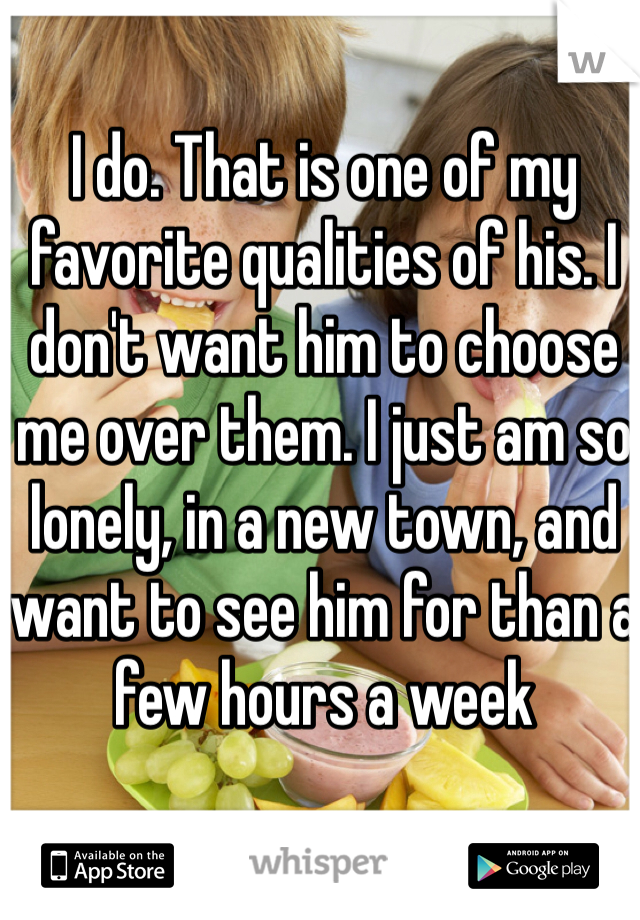 I do. That is one of my favorite qualities of his. I don't want him to choose me over them. I just am so lonely, in a new town, and want to see him for than a few hours a week