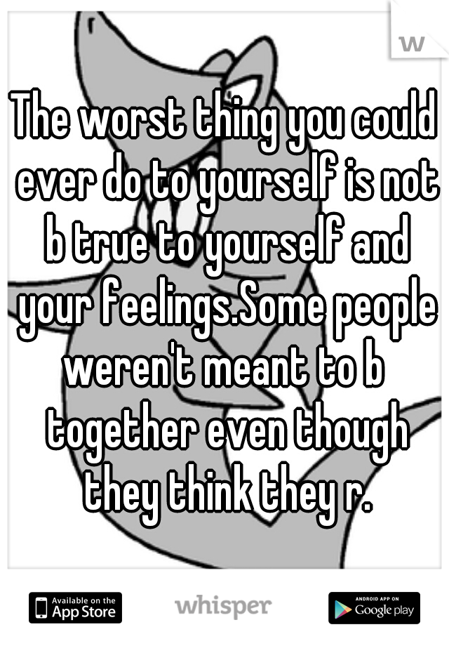 The worst thing you could ever do to yourself is not b true to yourself and your feelings.Some people weren't meant to b  together even though they think they r.