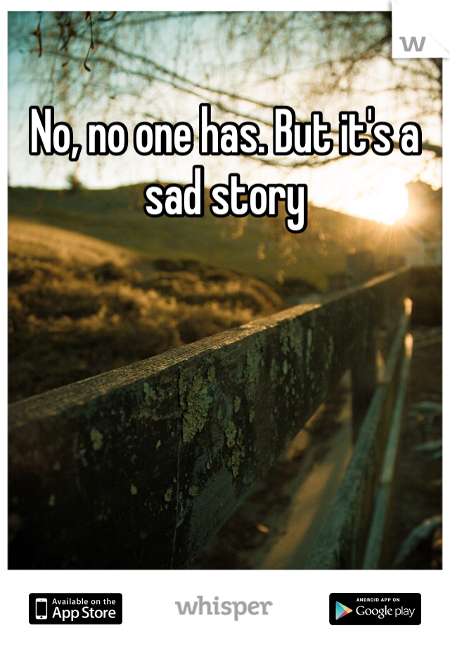 No, no one has. But it's a sad story 