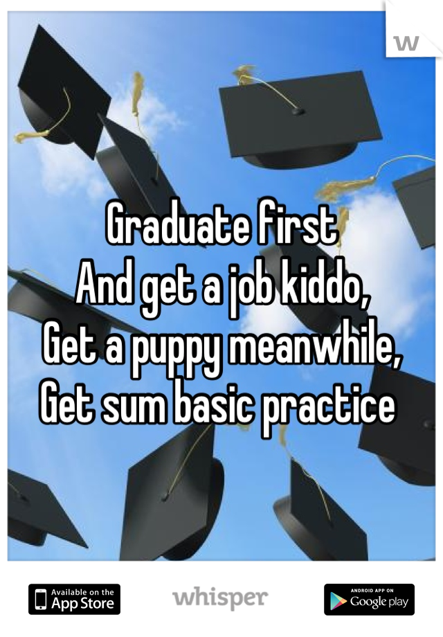 Graduate first
And get a job kiddo,
Get a puppy meanwhile,
Get sum basic practice 