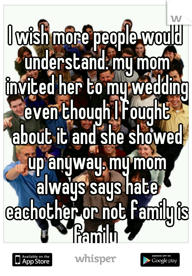 I wish more people would understand. my mom invited her to my wedding even though I fought about it and she showed up anyway. my mom always says hate eachother or not family is family 