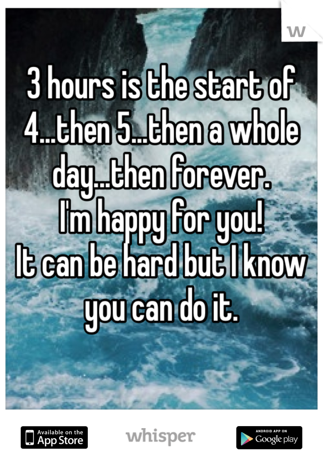3 hours is the start of 4...then 5...then a whole day...then forever.
I'm happy for you!
It can be hard but I know you can do it.
