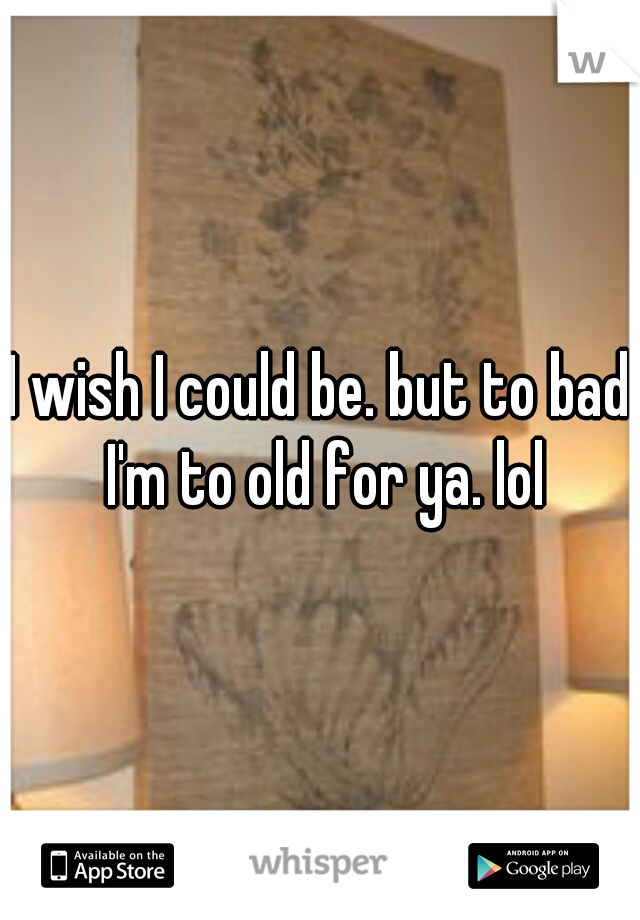 I wish I could be. but to bad I'm to old for ya. lol