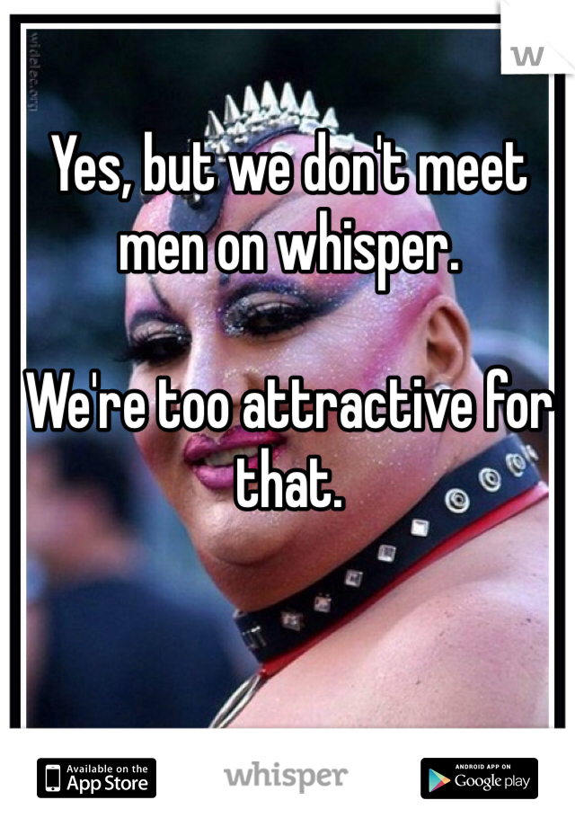 Yes, but we don't meet men on whisper.

We're too attractive for that. 