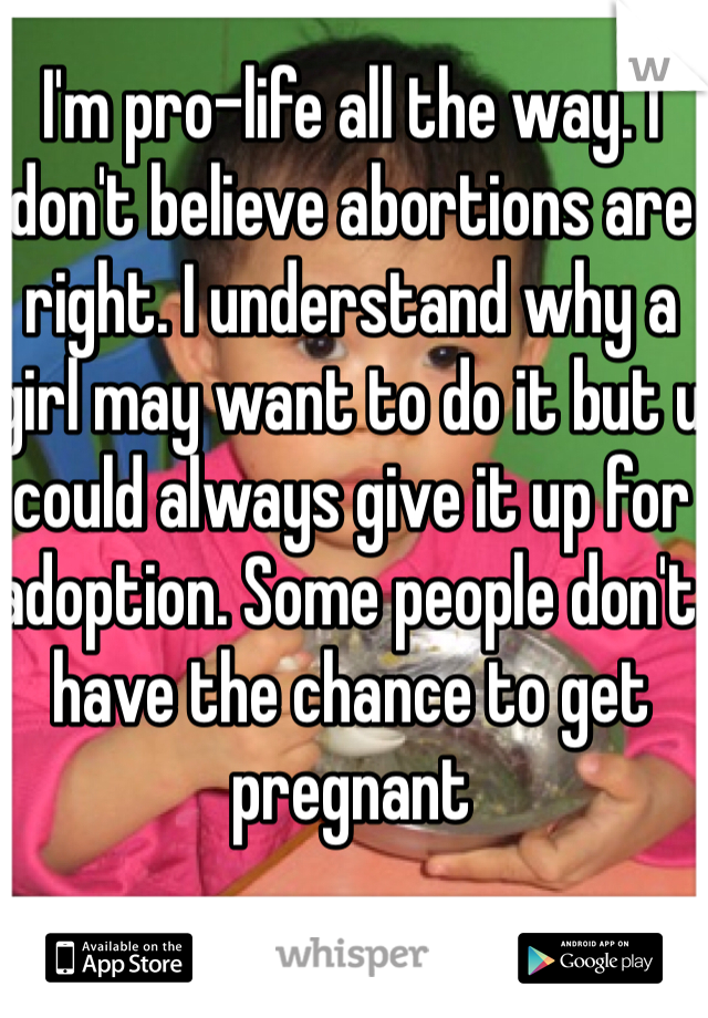 I'm pro-life all the way. I don't believe abortions are right. I understand why a girl may want to do it but u could always give it up for adoption. Some people don't have the chance to get pregnant 