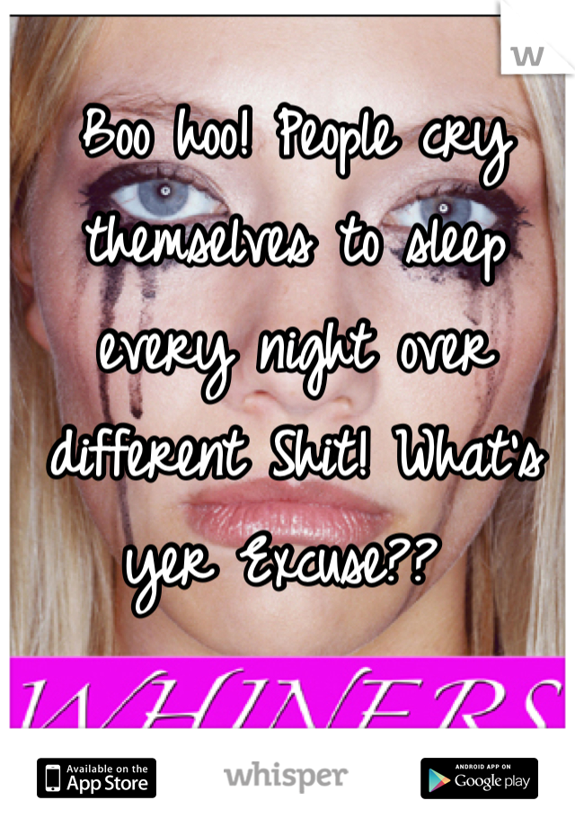 Boo hoo! People cry themselves to sleep every night over different Shit! What's yer Excuse?? 