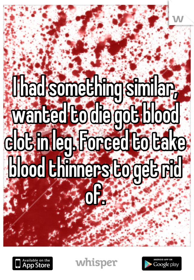 I had something similar, wanted to die got blood clot in leg. Forced to take blood thinners to get rid of.