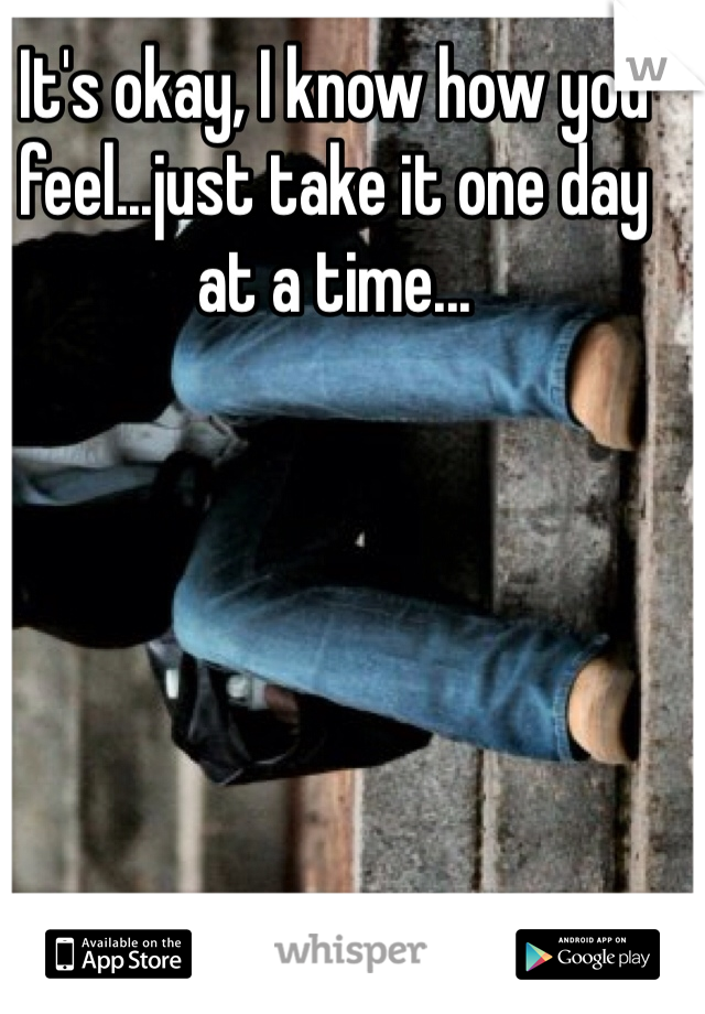 It's okay, I know how you feel...just take it one day at a time...