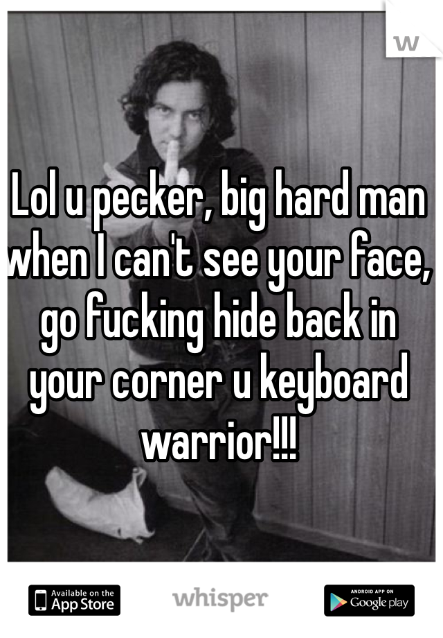 Lol u pecker, big hard man when I can't see your face, go fucking hide back in your corner u keyboard warrior!!!