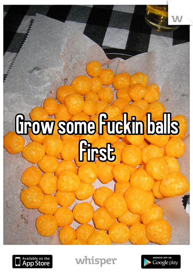 Grow some fuckin balls first