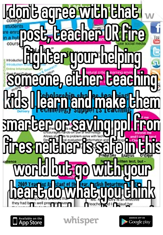 I don't agree with that one post, teacher OR fire fighter your helping someone, either teaching kids I learn and make them smarter or saving ppl from fires neither is safe in this world but go with your heart do what you think you should do don't listen to anyone but yourself