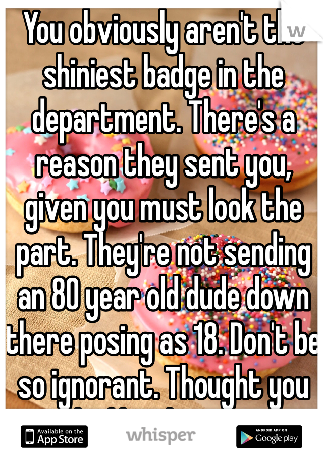 You obviously aren't the shiniest badge in the department. There's a reason they sent you, given you must look the part. They're not sending an 80 year old dude down there posing as 18. Don't be so ignorant. Thought you might like the picture.