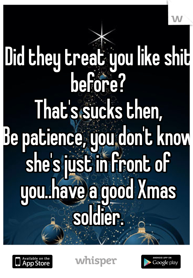 Did they treat you like shit before? 
That's sucks then,
Be patience, you don't know she's just in front of you..have a good Xmas soldier.