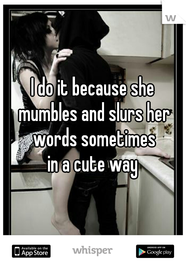 I do it because she mumbles and slurs her words sometimes
in a cute way