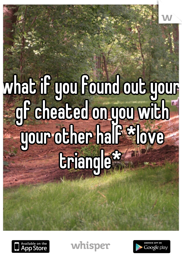 what if you found out your gf cheated on you with your other half *love triangle* 