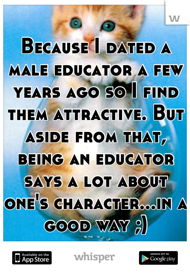 Because I dated a male educator a few years ago so I find them attractive. But aside from that, being an educator says a lot about one's character...in a good way ;)