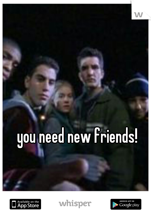 you need new friends! 