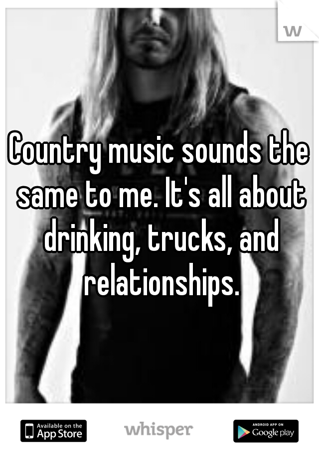 Country music sounds the same to me. It's all about drinking, trucks, and relationships.