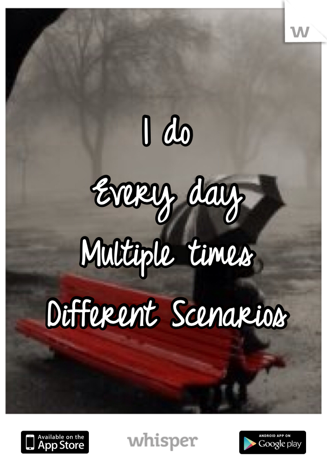 I do
Every day
Multiple times 
Different Scenarios 