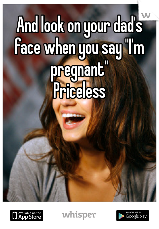 And look on your dad's face when you say "I'm pregnant"
Priceless 
