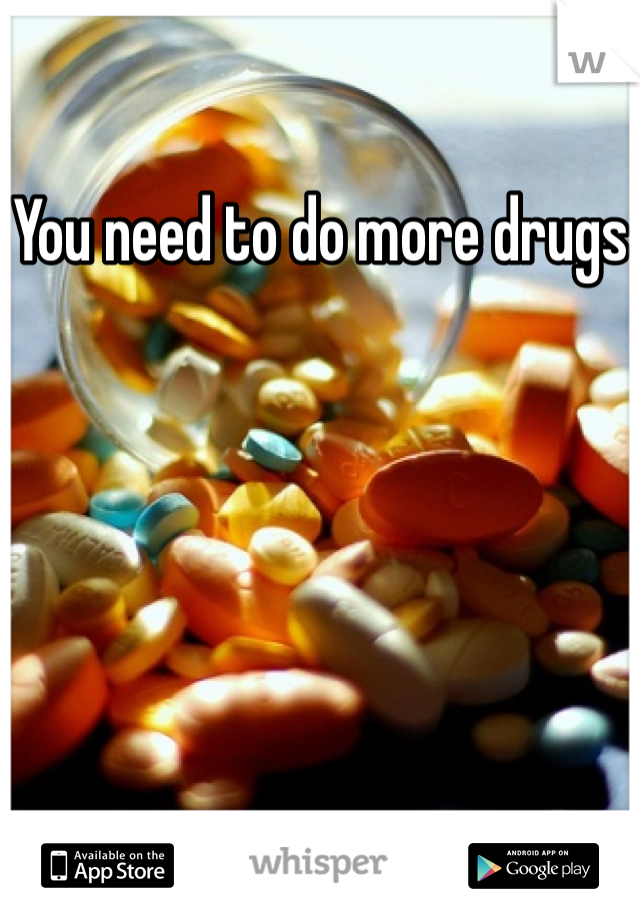 You need to do more drugs