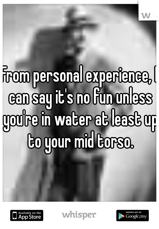 From personal experience, I can say it's no fun unless you're in water at least up to your mid torso.