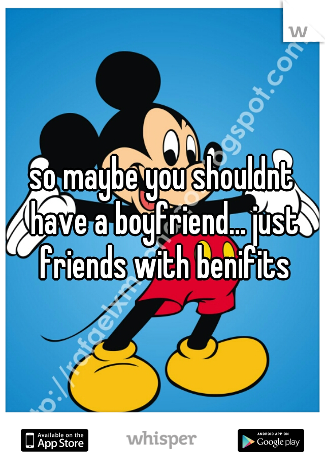 so maybe you shouldnt have a boyfriend... just friends with benifits