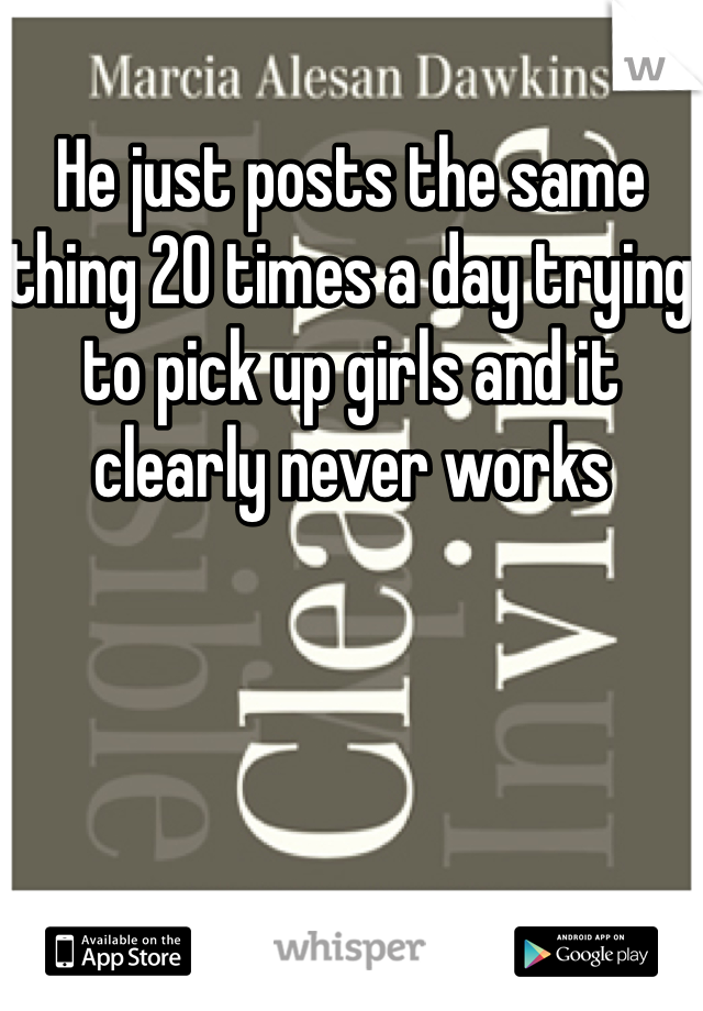 He just posts the same thing 20 times a day trying to pick up girls and it clearly never works 