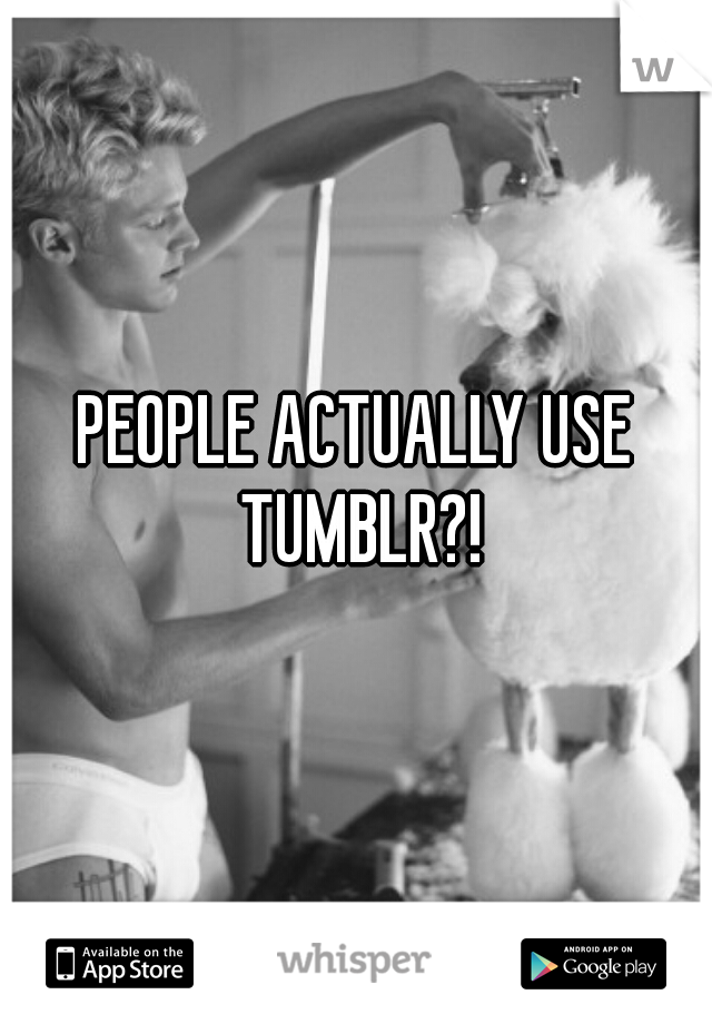 PEOPLE ACTUALLY USE TUMBLR?!