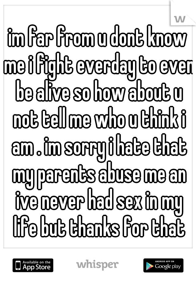 im far from u dont know me i fight everday to even be alive so how about u not tell me who u think i am . im sorry i hate that my parents abuse me an ive never had sex in my life but thanks for that