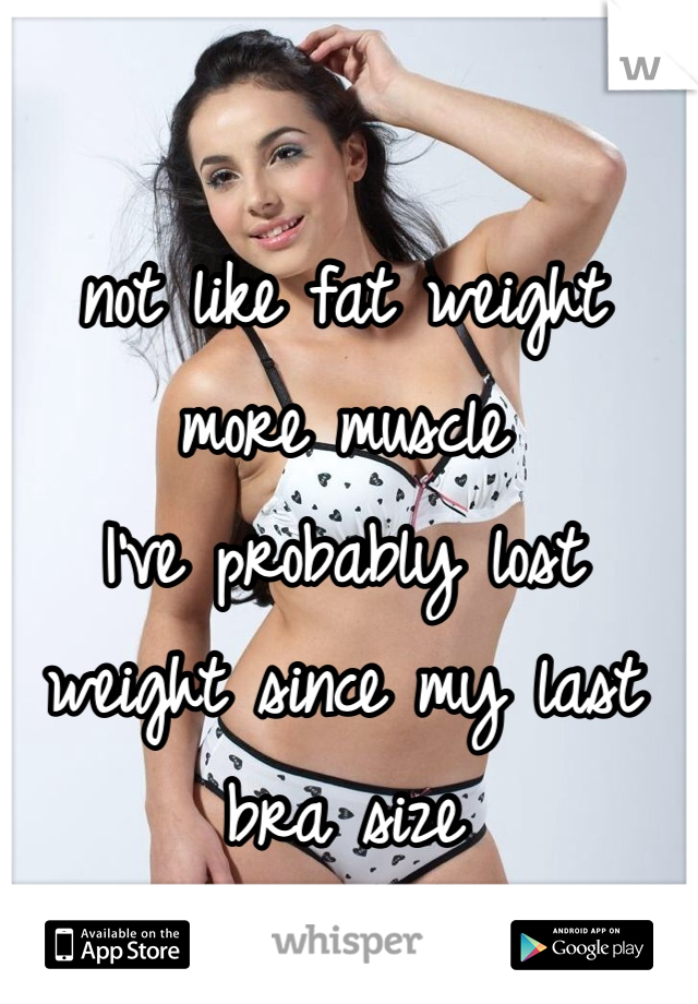 not like fat weight 
more muscle 
I've probably lost weight since my last bra size 
