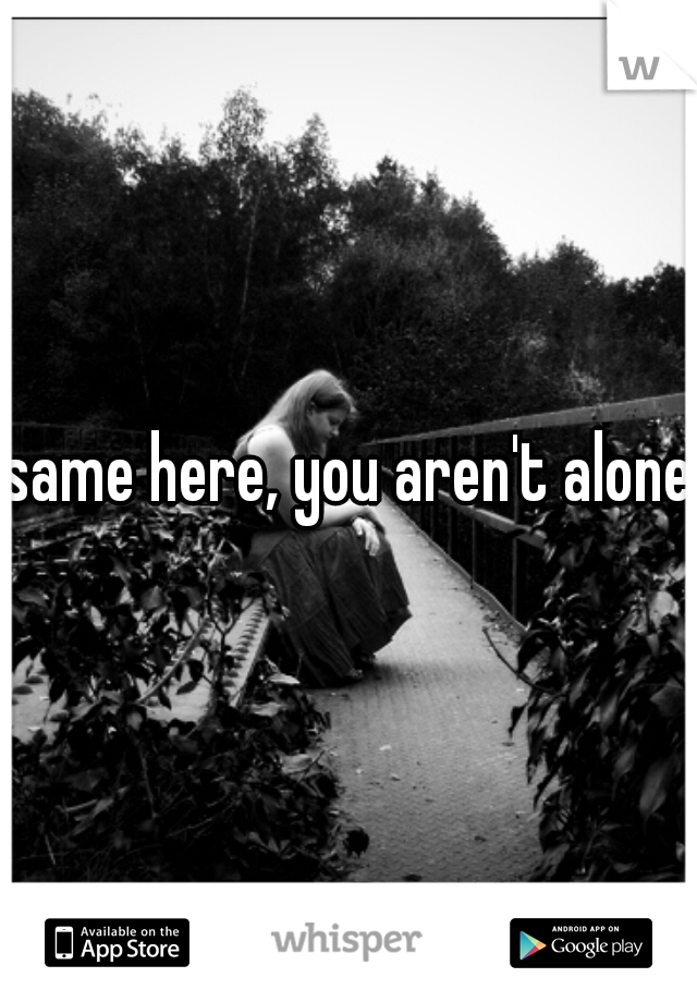 same here, you aren't alone.