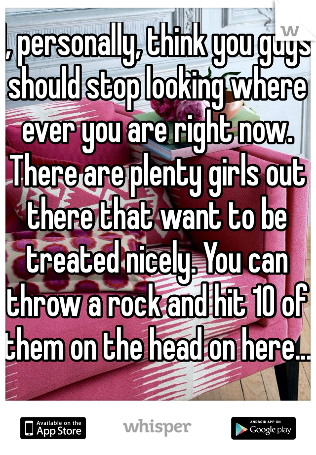 I, personally, think you guys should stop looking where ever you are right now. There are plenty girls out there that want to be treated nicely. You can throw a rock and hit 10 of them on the head on here...